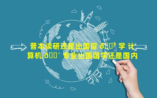 普本读研还是出国留 🌳 学 计算机 🌴 专业出国留学还是国内读研
